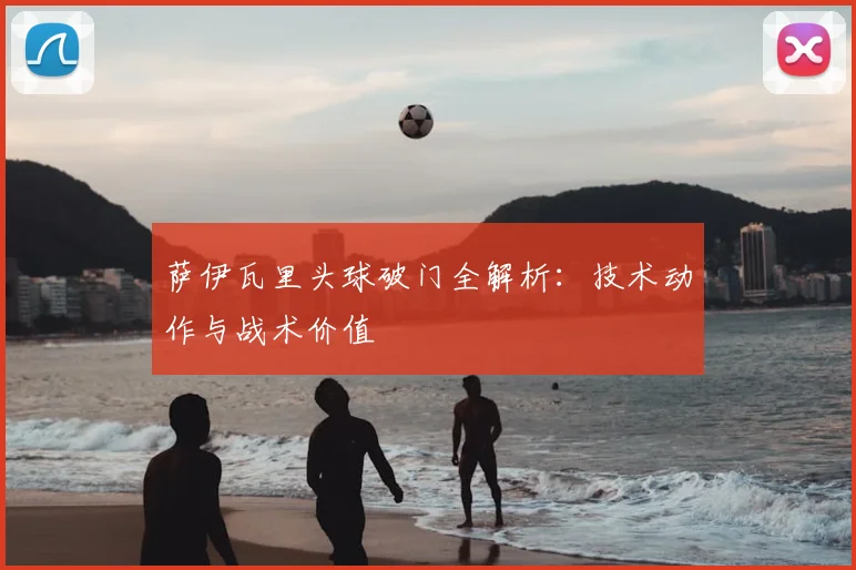 萨伊瓦里头球破门全解析：技术动作与战术价值