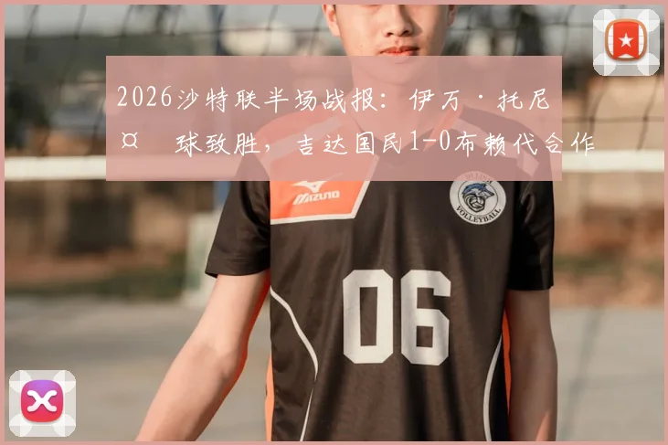 2026沙特联半场战报：伊万·托尼头球致胜，吉达国民1-0布赖代合作，全场录像及战术要点解读