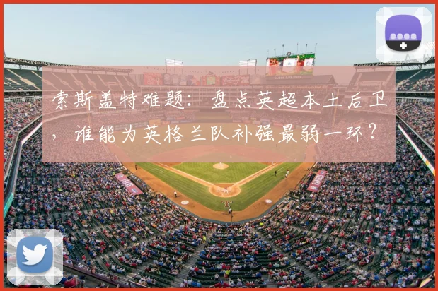 索斯盖特难题：盘点英超本土后卫，谁能为英格兰队补强最弱一环？