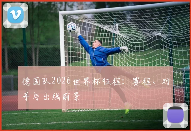 德国队2026世界杯征程：赛程、对手与出线前景