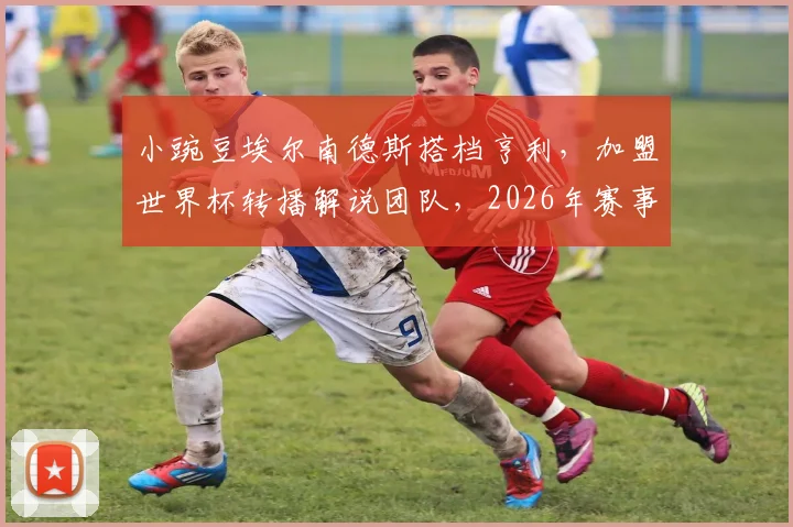 小豌豆埃尔南德斯搭档亨利，加盟世界杯转播解说团队，2026年赛事解说阵容引关注
