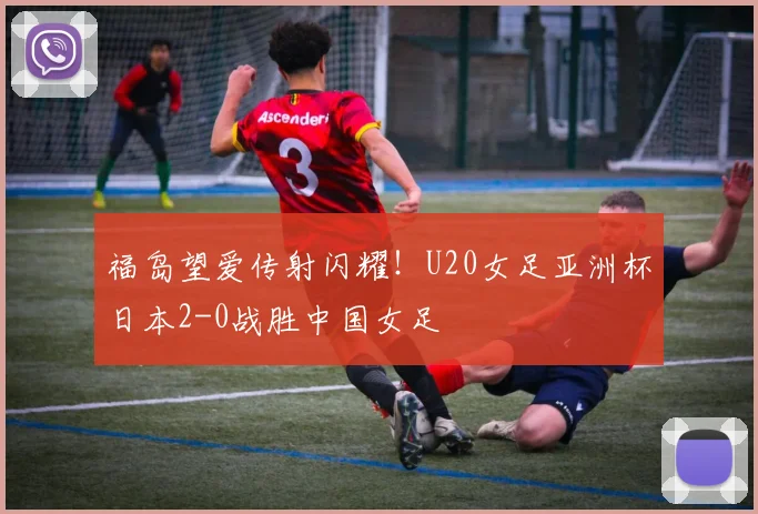福岛望爱传射闪耀！U20女足亚洲杯日本2-0战胜中国女足