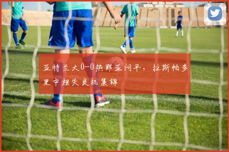 亚特兰大0-0热那亚闷平，拉斯帕多里中框失良机集锦