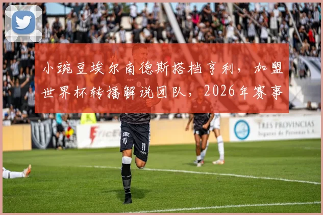 小豌豆埃尔南德斯搭档亨利，加盟世界杯转播解说团队，2026年赛事解说阵容引关注