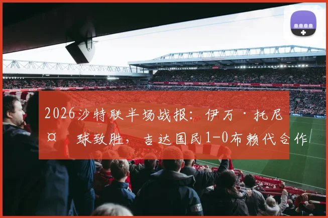 2026沙特联半场战报：伊万·托尼头球致胜，吉达国民1-0布赖代合作，全场录像及战术要点解读