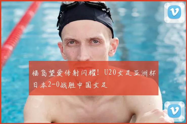 福岛望爱传射闪耀！U20女足亚洲杯日本2-0战胜中国女足